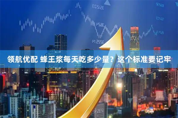领航优配 蜂王浆每天吃多少量？这个标准要记牢