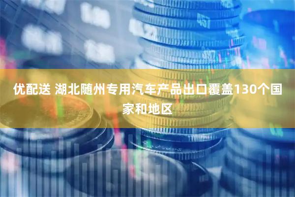 优配送 湖北随州专用汽车产品出口覆盖130个国家和地区