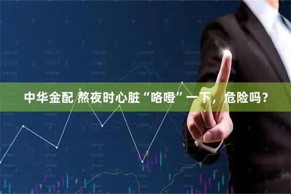中华金配 熬夜时心脏“咯噔”一下，危险吗？