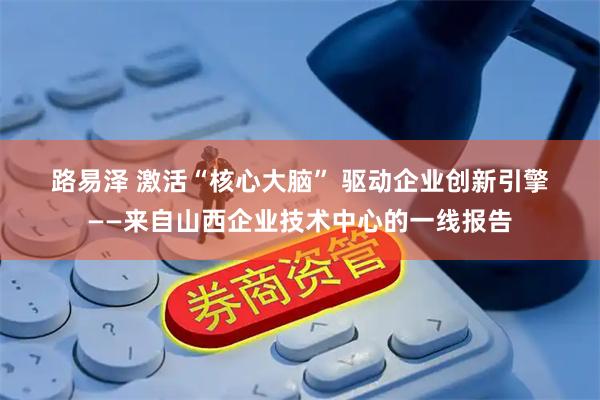 路易泽 激活“核心大脑” 驱动企业创新引擎——来自山西企业技术中心的一线报告