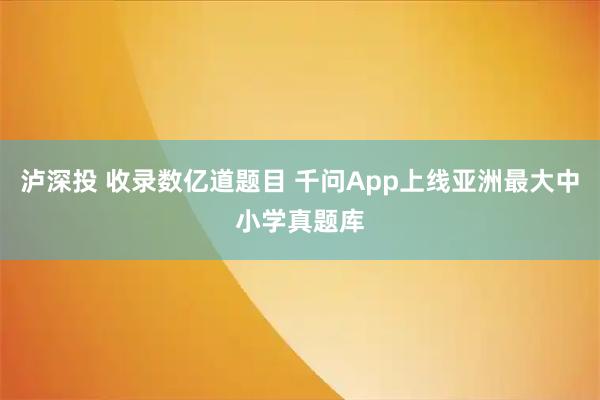 泸深投 收录数亿道题目 千问App上线亚洲最大中小学真题库