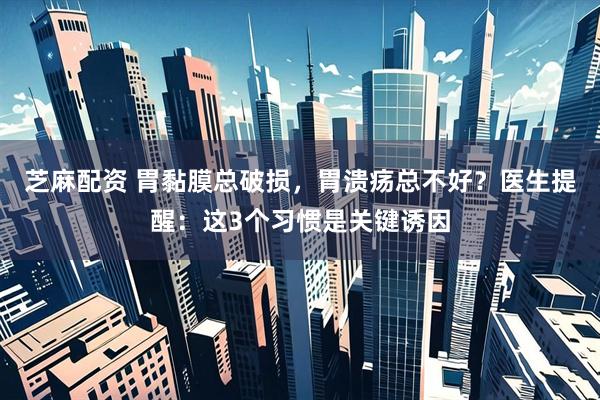 芝麻配资 胃黏膜总破损，胃溃疡总不好？医生提醒：这3个习惯是关键诱因
