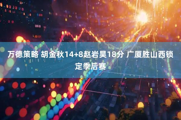 万德策略 胡金秋14+8赵岩昊18分 广厦胜山西锁定季后赛
