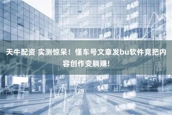 天牛配资 实测惊呆！懂车号文章发bu软件竟把内容创作变躺赚!