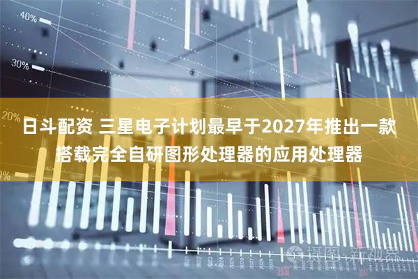 日斗配资 三星电子计划最早于2027年推出一款搭载完全自研图形处理器的应用处理器