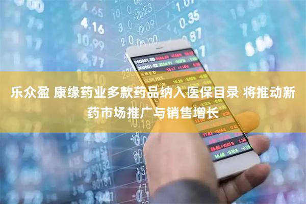 乐众盈 康缘药业多款药品纳入医保目录 将推动新药市场推广与销售增长
