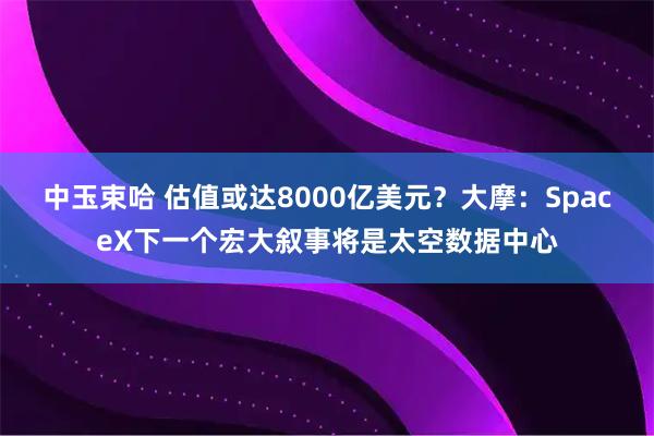 中玉束哈 估值或达8000亿美元？大摩：SpaceX下一个宏大叙事将是太空数据中心
