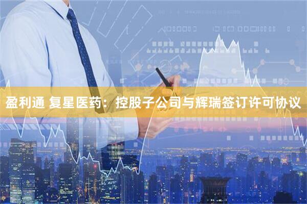 盈利通 复星医药：控股子公司与辉瑞签订许可协议