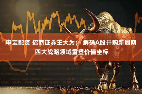 申宝配资 招商证券王大为： 解码A股并购新周期 四大战略领域重塑价值坐标